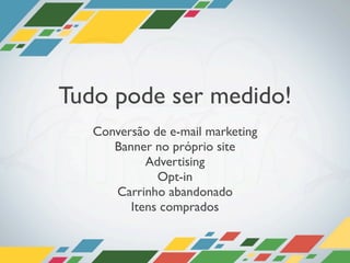 Tudo pode ser medido!
   Conversão de e-mail marketing
      Banner no próprio site
            Advertising
              Opt-in
      Carrinho abandonado
         Itens comprados
 
