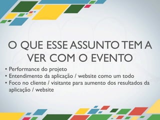 O QUE ESSE ASSUNTO TEM A
    VER COM O EVENTO
• Performance do projeto
• Entendimento da aplicação / website como um todo
• Foco no cliente / visitante para aumento dos resultados da
  aplicação / website
 