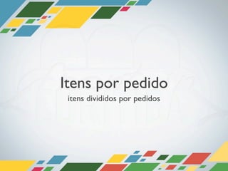 Itens por pedido
 itens divididos por pedidos
 