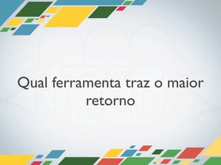 Qual ferramenta traz o maior
          retorno
 
