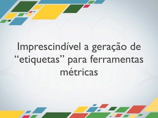 Imprescindível a geração de
“etiquetas” para ferramentas
          métricas
 