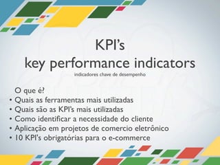 KPI’s
      key performance indicators
                     indicadores chave de desempenho


    O que é?
•   Quais as ferramentas mais utilizadas
•   Quais são as KPI’s mais utilizadas
•   Como identiﬁcar a necessidade do cliente
•   Aplicação em projetos de comercio eletrônico
•   10 KPI's obrigatórias para o e-commerce
 