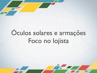 Óculos solares e armações
     Foco no lojista
 