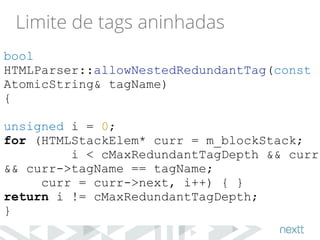 Limite de tags aninhadas 
bool 
HTMLParser::allowNestedRedundantTag(const 
AtomicString& tagName) 
{ 
! 
unsigned i = 0; 
for (HTMLStackElem* curr = m_blockStack; 
i < cMaxRedundantTagDepth && curr 
&& curr->tagName == tagName; 
curr = curr->next, i++) { } 
return i != cMaxRedundantTagDepth; 
} 
 