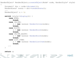 RenderObject* RenderObject::createObject(Node* node, RenderStyle* style) 
{ 
Document* doc = node->document(); 
RenderArena* arena = doc->renderArena(); 
... 
RenderObject* o = 0; 
! 
switch (style->display()) { 
case NONE: 
break; 
case INLINE: 
o = new (arena) RenderInline(node); 
break; 
case BLOCK: 
o = new (arena) RenderBlock(node); 
break; 
case INLINE_BLOCK: 
o = new (arena) RenderBlock(node); 
break; 
case LIST_ITEM: 
o = new (arena) RenderListItem(node); 
break; 
... 
} 
! 
return o; 
} 
 