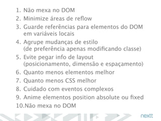 1. Não mexa no DOM 
2. Minimize áreas de reflow 
3. Guarde referências para elementos do DOM 
em variáveis locais 
4. Agrupe mudanças de estilo 
(de preferência apenas modificando classe) 
5. Evite pegar info de layout 
(posicionamento, dimensão e espaçamento) 
6. Quanto menos elementos melhor 
7. Quanto menos CSS melhor 
8. Cuidado com eventos complexos 
9. Anime elementos position absolute ou fixed 
10.Não mexa no DOM 
 