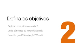 Deﬁna os objetivos
Explorar, comunicar ou avaliar?
Quais conceitos ou funcionalidades?
Conceito geral? Navegação? Visual?
 