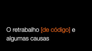 O retrabalho [de código] e
algumas causas
 