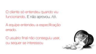 O cliente só entendeu quando viu
funcionando. E não aprovou. /o
A equipe entendeu a especiﬁcação
errado.
O usuário ﬁnal não conseguiu usar,
ou sequer se interessou
 
