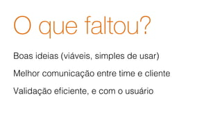 O que faltou?
Boas ideias (viáveis, simples de usar)!
Melhor comunicação entre time e cliente!
Validação eﬁciente, e com o usuário!
!
 