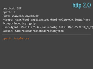 :method:  GET  
:path:  /  
Host:  www.caelum.com.br  
Accept:  text/html,application/xhtml+xml;q=0.9,image/jpeg  
Accept-­‐Encoding:  gzip  
User-­‐Agent:  Mozilla/5.0  (Macintosh;  Intel  Mac  OS  X  10_9_2)
Cookie:  SID=786dads78asdbad876asdhjvb28  
:path:  /style.css  
http 2.0
 