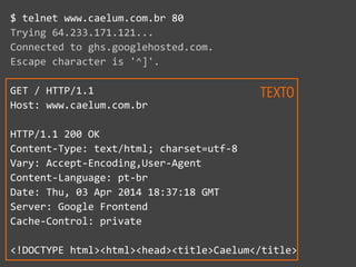 $  telnet  www.caelum.com.br  80  
Trying  64.233.171.121...  
Connected  to  ghs.googlehosted.com.  
Escape  character  is  '^]'.  
GET  /  HTTP/1.1  
Host:  www.caelum.com.br  
HTTP/1.1  200  OK  
Content-­‐Type:  text/html;  charset=utf-­‐8  
Vary:  Accept-­‐Encoding,User-­‐Agent  
Content-­‐Language:  pt-­‐br  
Date:  Thu,  03  Apr  2014  18:37:18  GMT  
Server:  Google  Frontend  
Cache-­‐Control:  private  
<!DOCTYPE  html><html><head><title>Caelum</title>
TEXTO
 