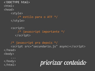 priorizar conteúdo
<!DOCTYPE  html>  
<html>  
<head>  
        <style>  
                /*  estilo  para  o  ATF  */  
        </style>  
        <script>  
                /*  javascript  importante  */  
     </script>  
        /*  javascript  pra  depois  */  
        <script  src="secundario.js"  async></script>  
</head>  
<body>  
        ...  
</body>  
</html>
 
