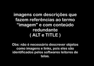imagens com descrições que
 fazem referências ao termo
  “imagem” e com conteúdo
         redundante
       ( ALT e TITLE )

Obs: não é necessário descrever objetos
   como imagens e links, pois eles são
identificados pelos softwares leitores de
                  telas.
 