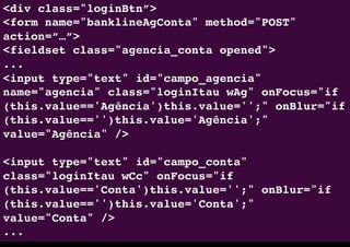 <div class="loginBtn”>"
<form name="banklineAgConta" method="POST"
action=”…”>"
<fieldset class="agencia_conta opened">"
..."
<input type="text" id="campo_agencia"
name="agencia" class="loginItau wAg" onFocus="if
(this.value=='Agência')this.value='';" onBlur="if
(this.value=='')this.value='Agência';"
value="Agência" />"
"
<input type="text" id="campo_conta"
class="loginItau wCc" onFocus="if
(this.value=='Conta')this.value='';" onBlur="if
(this.value=='')this.value='Conta';"
value="Conta" />"
..."
 