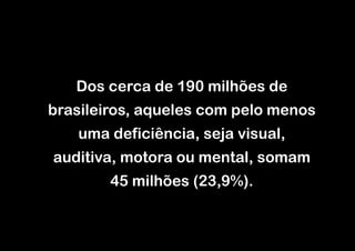 Dos cerca de 190 milhões de
brasileiros, aqueles com pelo menos
   uma deficiência, seja visual,
auditiva, motora ou mental, somam
        45 milhões (23,9%).
 