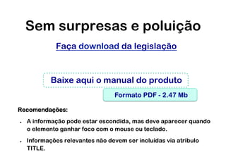 Sem surpresas e poluição
              Faça download da legislação


             Baixe aqui o manual do produto
                                   Formato PDF - 2.47 Mb

Recomendações:
●    A informação pode estar escondida, mas deve aparecer quando
     o elemento ganhar foco com o mouse ou teclado.
●    Informações relevantes não devem ser incluídas via atribulo
     TITLE.
 