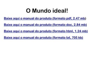 O Mundo ideal!
Baixe aqui o manual do produto (formato pdf, 2.47 mb)

Baixe aqui o manual do produto (formato doc, 2.84 mb)

Baixe aqui o manual do produto (formato html, 1.24 mb)

Baixe aqui o manual do produto (formato txt, 705 kb)
 