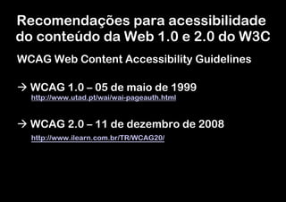 Recomendações para acessibilidade
do conteúdo da Web 1.0 e 2.0 do W3C
WCAG Web Content Accessibility Guidelines

à WCAG 1.0 – 05 de maio de 1999
  http://www.utad.pt/wai/wai-pageauth.html


à WCAG 2.0 – 11 de dezembro de 2008
  http://www.ilearn.com.br/TR/WCAG20/
 
