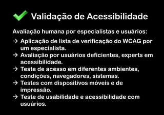 Validação de Acessibilidade
Avaliação humana por especialistas e usuários:
à  Aplicação de lista de verificação do WCAG por
    um especialista.
à  Avaliação por usuários deficientes, experts em
    acessibilidade.
à  Teste de acesso em diferentes ambientes,
    condições, navegadores, sistemas.
à  Testes com dispositivos móveis e de
    impressão.
à  Teste de usabilidade e acessibilidade com
    usuários.
 
