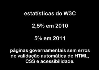 estatísticas do W3C

        2,5% em 2010

         5% em 2011

páginas governamentais sem erros
de validação automática de HTML,
       CSS e acessibilidade.
 