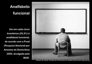 Analfabeto
        funcional



    Um em cada cinco
  brasileiros (20,3%) é
  analfabeto funcional,
de acordo com a Pnad
(Pesquisa Nacional por
Amostra de Domicílios)
  2009, divulgada pelo
                 IBGE.
                          Homem de costas, sentado de frente para um quadro branco sem nada escrito.
 