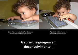 Gabriel compenetrado, olhando para o   Agora ele está olhando e
  monitor e clicando com o mouse.      brincando como teclado.




                  Gabriel, linguagem em
                   desenvolvimento...
 
