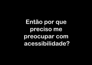 Então por que
  preciso me
preocupar com
acessibilidade?
 