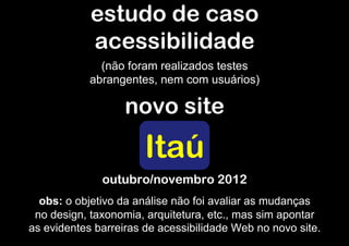estudo de caso
            acessibilidade
              (não foram realizados testes
            abrangentes, nem com usuários)

                   novo site
                       Itaú
              outubro/novembro 2012
  obs: o objetivo da análise não foi avaliar as mudanças
 no design, taxonomia, arquitetura, etc., mas sim apontar
as evidentes barreiras de acessibilidade Web no novo site.
 