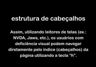 estrutura de cabeçalhos

 Assim, utilizando leitores de telas (ex.:
   NVDA, Jaws, etc.), os usuários com
    deficiência visual podem navegar
diretamente pelo índice (cabeçalhos) da
      página utilizando a tecla “h”.
 