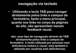 navegação via teclado

•  Utilizando a tecla TAB para navegar
   diretamente pelos links e campos de
    formulário, tanto o menu principal,
   quanto nos links no corpo da páginas
      do site, não apresentam nenum
              feedback visual.

  obs: esse tipo de navegação através de TAB
      diretamente pelos links e campos de
 formulário é muito utilizada por pessoas com
   deficiência motora e visual, mas também é
    utilizado por usuários sem deficiências.
 