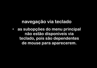 navegação via teclado
•  as subopções do menu principal
       não estão disponíveis via
    teclado, pois são dependentes
     de mouse para aparecerem.
 
