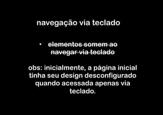 navegação via teclado

   •  elementos somem ao
       navegar via teclado

obs: inicialmente, a página inicial
tinha seu design desconfigurado
  quando acessada apenas via
             teclado.
 
