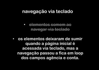 navegação via teclado

     •  elementos somem ao
         navegar via teclado

•  os elementos deixaram de sumir
       quando a página inicial é
     acessada via teclado, mas a
   navegação passou a fica em loop
     dos campos agência e conta.
 