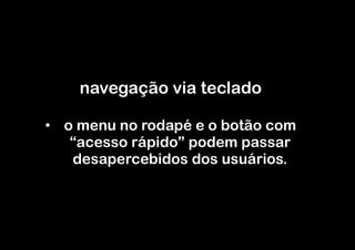 navegação via teclado

•  o menu no rodapé e o botão com
    “acesso rápido” podem passar
    desapercebidos dos usuários.
 
