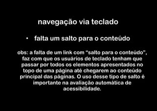 navegação via teclado

   •  falta um salto para o conteúdo

obs: a falta de um link com “salto para o conteúdo”,
  faz com que os usuários de teclado tenham que
 passar por todos os elementos apresentados no
  topo de uma página até chegarem ao conteúdo
 principal das páginas. O uso desse tipo de salto é
       importante na avaliação automática de
                   acessibilidade.
 