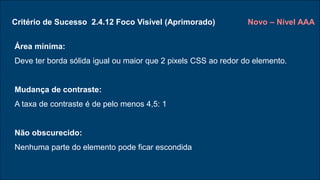 Critério de Sucesso 2.4.12 Foco Visível (Aprimorado)
Área mínima:
Deve ter borda sólida igual ou maior que 2 pixels CSS ao redor do elemento.
Mudança de contraste:
A taxa de contraste é de pelo menos 4,5: 1
Não obscurecido:
Nenhuma parte do elemento pode ficar escondida
Novo – Nível AAA
 