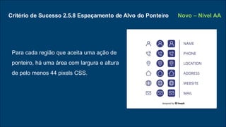 Critério de Sucesso 2.5.8 Espaçamento de Alvo do Ponteiro
Para cada região que aceita uma ação de
ponteiro, há uma área com largura e altura
de pelo menos 44 pixels CSS.
Novo – Nível AA
 
