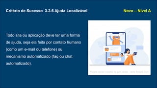 Critério de Sucesso 3.2.6 Ajuda Localizável
Todo site ou aplicação deve ter uma forma
de ajuda, seja ela feita por contato humano
(como um e-mail ou telefone) ou
mecanismo automatizado (faq ou chat
automatizado).
Novo – Nível A
People vector created by pch.vector - www.freepik.com
 