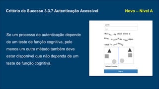 Critério de Sucesso 3.3.7 Autenticação Acessível
Se um processo de autenticação depende
de um teste de função cognitiva, pelo
menos um outro método também deve
estar disponível que não dependa de um
teste de função cognitiva.
Novo – Nível A
 