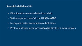 Accessible Guidelines 3.0
• Direcionada a necessidade do usuário
• Vai incorporar conteúdo de UAAG e ATAG
• Incorpora testes automáticos e holísticos
• Pretende deixar a compreensão das diretrizes mais simples
 