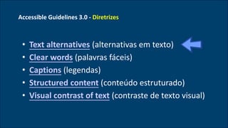 Accessible Guidelines 3.0 - Diretrizes
• Text alternatives (alternativas em texto)
• Clear words (palavras fáceis)
• Captions (legendas)
• Structured content (conteúdo estruturado)
• Visual contrast of text (contraste de texto visual)
 