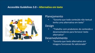 Accessible Guidelines 3.0 – Alternativa em texto
• Planejamento
• “Garanta que todo conteúdo não textual
tenha uma alternativa em texto”
• Design
• “Trabalhe com produtores de conteúdo e
desenvolvedores para fornecer texto
alternativo”
• Desenvolvimento
• “Garanta que texto alternativo em
imagens funcionais foi adicionado”
Design vector created by stories - www.freepik.com
 
