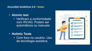 Accessible Guidelines 3.0 - Testes
• Atomic test
• Verificam a conformidade
com WCAG. Podem ser
automáticos ou manuais
• Holistic Tests
• Com foco no usuário. Uso
de tecnologia assistiva.
 