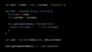 var data = {name: 'Luke', surname: 'Skywalker'}
var User = function (name, surname) {
this.name = name;
this.surname = surname;
this.getCompleteName = function () {
return this.name + ' ' + this.surname;
}
}
var user = new User(data.name, data.surname)
user.getCompleteName(); // 'Luke Skywalker'
 