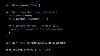 var data = {name: 'Luke'}
var User = function (name, surname) {
this.name = name;
this.surname = surname || '';
this.getCompleteName = function () {
return this.name + ' ' + this.surname;
}
}
var user = new User(data.name, data.surname)
user.getCompleteName(); // 'Luke '
 