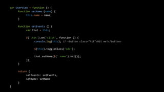 var UserView = function () {
function setName (name) {
this.name = name;
}
function setEvents () {
var that = this;
$('.hit').on('click', function () {
console.log(this); // <button class="hit">Hit me!</button>
$(this).toggleClass('odd');
that.setName($('.name').val());
});
}
return {
setEvents: setEvents,
setName: setName
}
}
 