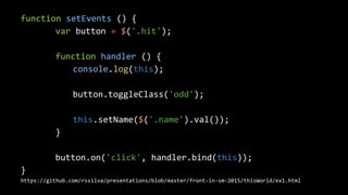function setEvents () {
var button = $('.hit');
function handler () {
console.log(this);
button.toggleClass('odd');
this.setName($('.name').val());
}
button.on('click', handler.bind(this));
}
https://github.com/rssilva/presentations/blob/master/front-in-sm-2015/thisWorld/ex1.html
 