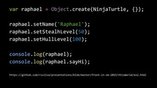 var raphael = Object.create(NinjaTurtle, {});
raphael.setName('Raphael');
raphael.setStealhLevel(50);
raphael.setHullLevel(100);
console.log(raphael);
console.log(raphael.sayHi);
https://github.com/rssilva/presentations/blob/master/front-in-sm-2015/thisWorld/ex2.html
 