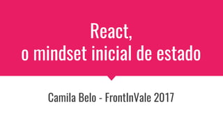 React,
o mindset inicial de estado
Camila Belo - FrontInVale 2017
 
